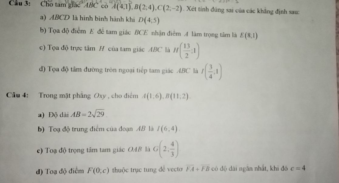 Cho tam giác' ABC có A(4,1), B(2,4), C(2,-2) Xét tính đúng sai của các khẳng định sau:
a) ABCD là hình bình hành khi D(4,5)
b) Tọa độ điểm E để tam giác BCE nhận điểm A làm trọng tâm là E(8,1)
c) Tọa độ trực tâm H của tam giác ABC là H( 13/2 ;1)
d) Tọa độ tâm đường tròn ngoại tiếp tam giác ABC là I( 3/4 ,1)
Câu 4: Trong mặt phẳng Oxy , cho điểm A(1,6), B(11,2).
a) Độ dài AB=2sqrt(29)
b) Toạ độ trung điểm của đoạn AB là I(6,4).
c) Toạ độ trọng tâm tam giác OAB là G(2, 4/3 )
d) Toạ độ điểm F(0,c) thuộc trục tung đề vectơ overline FA+overline FB có độ dài ngăn nhất, khi đó c=4