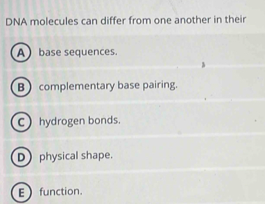 DNA molecules can differ from one another in their
A base sequences.
B complementary base pairing.
C hydrogen bonds.
D physical shape.
Efunction.