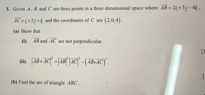 Given A , B and C are three points in a three dimensional space where vector AB=2_ i+3_ j-4k,
vector AC=_ i+2_ j+_ k and the coordinates of C are (2,0,4). 
(a) Show that 
(i). overline AB and vector AC are not perpendicular. 
[3 
(ii). |vector AB* vector AC|^2=|vector AB|^2|vector AC|^2-(vector AB· vector AC)^2. 
「 
(b) Find the are of triangle ABC.