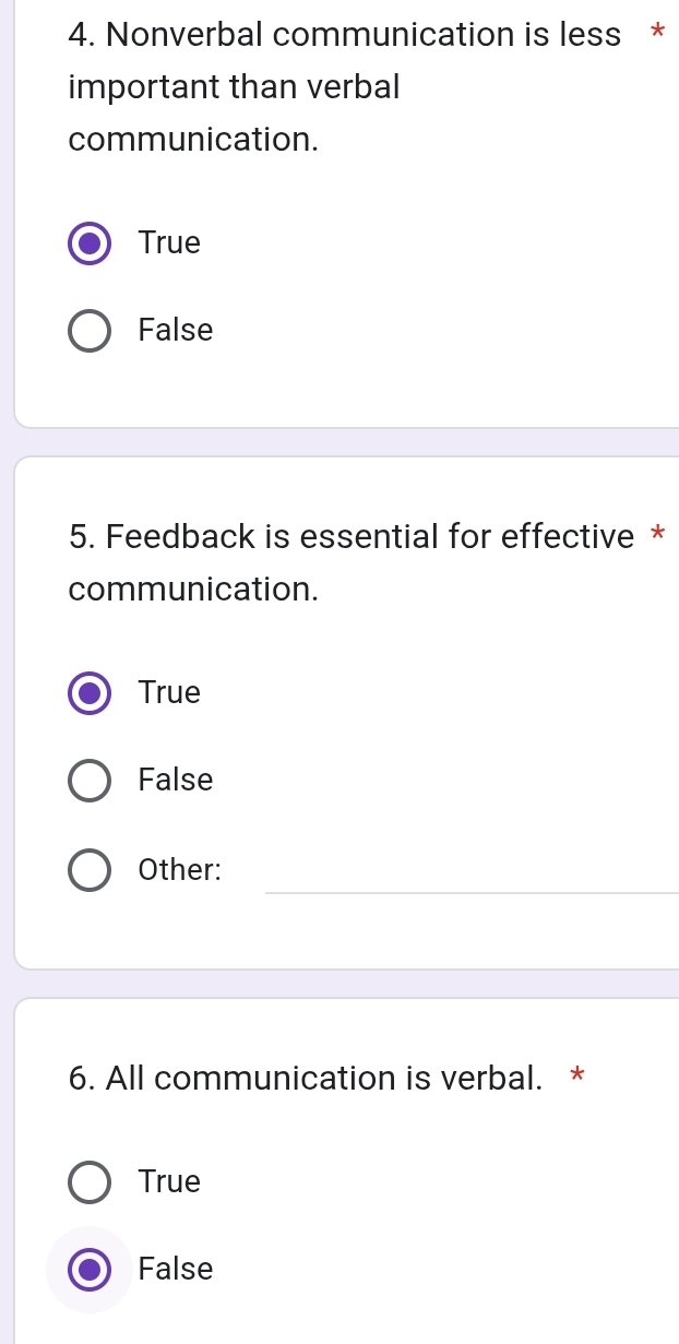 Nonverbal communication is less *
important than verbal
communication.
True
False
5. Feedback is essential for effective *
communication.
True
False
_
Other:
6. All communication is verbal. *
True
False