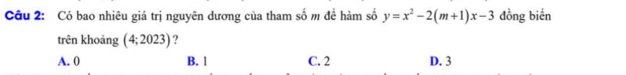 Có bao nhiêu giá trị nguyên dương của tham số m đề hàm số y=x^2-2(m+1)x-3 đồng biến
trên khoảng (4;2023) ?
A. 0 B. l C. 2 D. 3