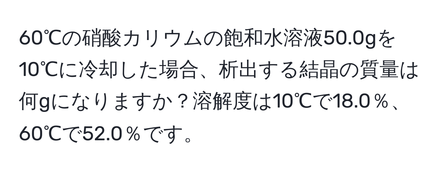 60℃の硝酸カリウムの飽和水溶液50.0gを10℃に冷却した場合、析出する結晶の質量は何gになりますか？溶解度は10℃で18.0％、60℃で52.0％です。