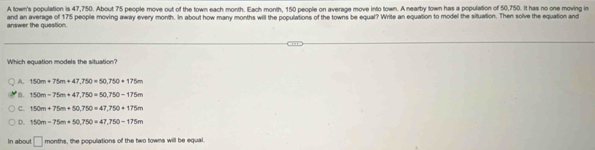 A town's population is 47,750. About 75 people move out of the town each month. Each month, 150 people on average move into town. A nearby town has a population of 50,750. It has no one moving in
and an average of 175 people moving away every month. In about how many months will the populations of the towns be equal? Write an equation to model the situation. Then solve the equation and
answer the question
Which equation models the situation?
A. 150m+75m+47,750=50,750+175m
B. 150m-75m+47,750=50,750-175m
C. 150m+75m+50,750=47,750+175m
D. 150m-75m+50,750=47,750-175m
In about □ mo nths, the populations of the two towns will be equal