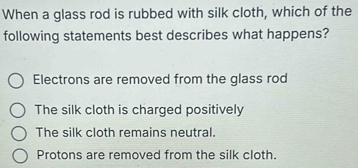 When a glass rod is rubbed with silk cloth, which of the
following statements best describes what happens?
Electrons are removed from the glass rod
The silk cloth is charged positively
The silk cloth remains neutral.
Protons are removed from the silk cloth.