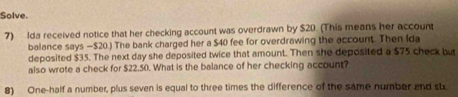 Solve. 
7) Ida received notice that her checking account was overdrawn by $20. (This means her account 
balance says — $20.) The bank charged her a $40 fee for overdrawing the account. Then Ida 
deposited $35. The next day she deposited twice that amount. Then she deposited a $75 check but 
also wrote a check for $22.50. What is the balance of her checking account? 
8) One-half a number, plus seven is equal to three times the difference of the same number and s1x