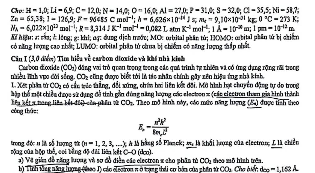 Cho: H=1,0;Li=6,9;C=12,0;N=14,0;O=16,0;Al=27,0;P=31,0;S=32,0;Cl=35,S;Ni=58,7;
Zn=65,38;I=126,9;F=96485Cmol^(-1);h=6,626* 10^(-14)Js;m_e=9,10* 10^(-31)kg;0°C=273K;
N_A=6,022* 10^(23)mol^(-l);R=8,314JK^(-l)mol^(-l)=0,082LatmK^(-l)mol^(-l);1A=10^(-10)m;1pm=10^(-12)m.
Kỉ hiệu: s: rằn; /: lỏng; g: khí; σq: dung dịch nước; MO: orbital phân tử; HOMO: orbital phân tử bị chiếm
có năng lượng cao nhất; LUMO: orbital phân tử chưa bị chiếm có năng lượng thấp nhất.
Câu I (3,0 điểm) Tìm hiểu về carbon dioxide và khí nhà kính
Carbon dioxide (CO_2) đóng vai trò quan trọng trong các quá trình tự nhiên và có ứng dụng rộng rãi trong
nhiều lĩnh vực đời sống. CO_2 cũng được biết tới là tác nhân chính gây nên hiệu ứng nhà kính.
1. Xét phân từ CO_2 có cầu trúc thẳằng, đối xứng, chứa hai liên kết đôi. Mô hình hạt chuyển động tự do trong
hộp thế một chiều được sử dụng để tính gần đúng năng lượng các electron π (các clectron tham gia hình thành
liên kết π trong liên kết đôi) của phân tử CO_2. Theo mô hình này, các mức năng lượng (E.) được tính theo
công thức:
E_s=frac n^2h^28m_eL^2
trong đó: n là số lượng tử (n=1,2,3,...) ); h là hằng số Planck; m_e là khối lượng của electron; L là chiều
rộng của hộp thế, coi bằng độ dài liên kết C-O (dco).
a) Vẽ giản đồ năng lượng và sơ đồ điền các electron π cho phân tử CO_2 theo mô hình trên.
b) Tính tổng năng lượng (theo J) các electron π ở trạng thái cơ bản của phân tử CO_2. Cho biết: d_CO=1,162A.