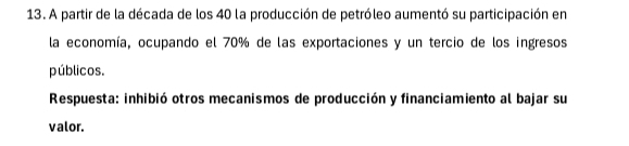 A partir de la década de los 40 la producción de petróleo aumentó su participación en 
la economía, ocupando el 70% de las exportaciones y un tercio de los ingresos 
públicos. 
Respuesta: inhibió otros mecanismos de producción y financiamiento al bajar su 
valor.