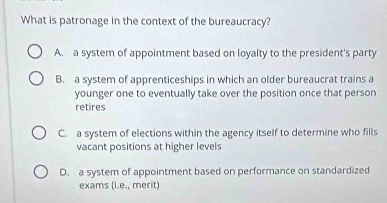 What is patronage in the context of the bureaucracy?
A. a system of appointment based on loyalty to the president's party
B. a system of apprenticeships in which an older bureaucrat trains a
younger one to eventually take over the position once that person
retires
C. a system of elections within the agency itself to determine who fills
vacant positions at higher levels
D. a system of appointment based on performance on standardized
exams (i.e., merit)