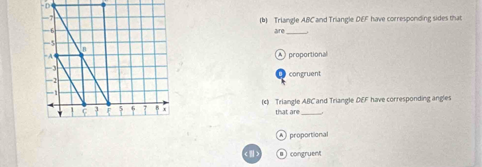 Triangle ABC and Triangle DEF have corresponding sides that
are_
A proportional
B congruent
(c) Triangle ABC and Triangle DEF have corresponding angles
that are .
A proportional
Bcongruent