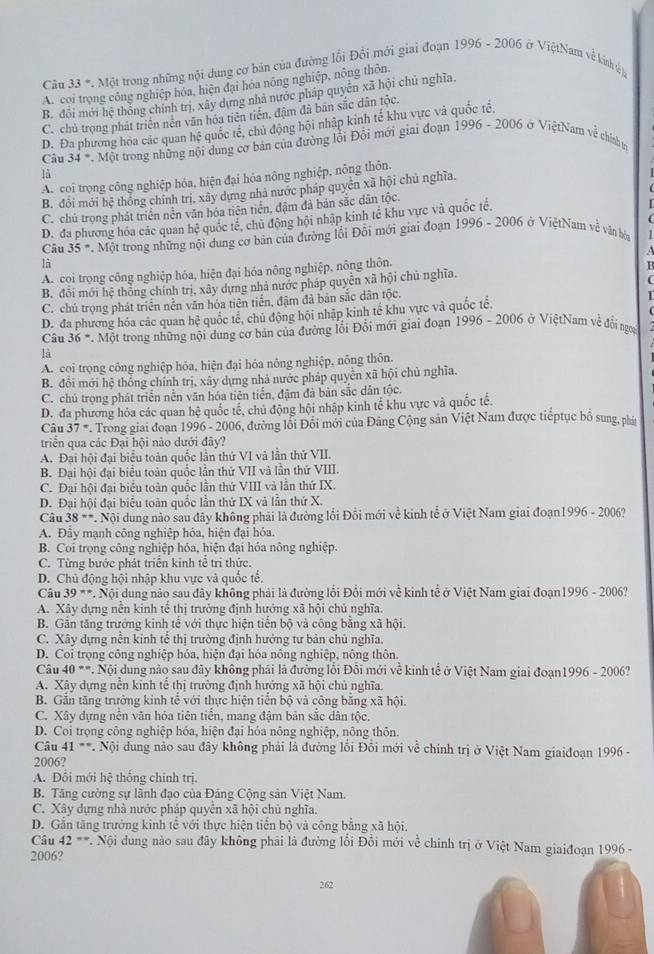 1996-2006
Câu 33°. Một trong những nội dung cơ bản của đường lối Đồi mới giai đoạn ở ViệtNam về kính tệý
A. coi trọng công nghiệp hóa, hiện đại hóa nông nghiệp, nông thôn.
B. đổi mới hệ thống chính trị, xây dựng nhà nước pháp quyền xã hội chủ nghĩa.
C. chủ trọng phát triển nên văn hóa tiên tiền, đậm đã ban sắc dân tộc.
1996-2006
D. Đa phương hòa các quan hhat ? quốc tế, chủ động hội nhập kinh tế khu vực và quốc tế,
Câu 34°.Mot trong những nội dung cơ bản của đường lỗi Đổi mới giai đoạn ở ViệtNam về chính tr
là
A. coi trọng công nghiệp hóa, hiện đại hóa nông nghiệp, nông thôn.
B. đổi mới bệ thống chính trị, xây dựng nhà nước pháp quyên xã hội chủ nghĩa.
C. chủ trọng phát triển nền văn hóa tiên tiền, đậm đã bản sắc dân tộc.
D. đa phương hóa các quan hệ quốc tế, chủ động hội nhập kinh tế khu vực và quốc tế,
  
Câu 35°.Mot trong những nội dung cơ bản của đường lồi Đổi mới giai đoạn 1996-2006 ở ViệtNam về văn bóa
a 
là
A. coi trọng công nghiệp hóa, hiện đại hóa nông nghiệp, nông thôn.
B
B. đổi mới hhat c thông chính trị, xây dựng nhà nước pháp quyền xã hội chủ nghĩa.

C. chủ trong phát triển nền văn hóa tiên tiến, đậm đã bản sắc dân tộc.
D. đa phương hóa các quan hệ quốc tế, chủ động hội nhập kinh tế khu vực và quốc tế. I
Câu 36° *. Một trong những nội dung cơ bản của đường lối Đổi mới giai đoạn 1996 - 2006 ở ViệtNam về đối ngọy
là
A. coi trọng công nghiệp hóa, hiện đại hóa nông nghiệp, nông thôn.
B. đổi mới hệ thống chính trị, xây dựng nhà nước pháp quyền xã hội chủ nghĩa.
C. chú trọng phát triển nền văn hóa tiên tiến, đậm đà bản sắc dân tộc.
D. đa phương hóa các quan hệ quốc tế, chủ động hội nhập kinh tế khu vực và quốc tế.
Câu 37° * . Trong giải đoạn 1996 - 2006, đường lối Đôi mới của Đảng Cộng sản Việt Nam được tiếptục bố sung, phá
triển qua các Đại hội nào dưới đây?
A. Đại hội đại biểu toàn quốc lần thứ VI và lần thứ VII.
B. Đại hội đại biểu toàn quốc lần thứ VII và lần thứ VIII.
C. Đại hội đại biểu toàn quốc lần thứ VIII và lần thứ IX.
D. Đại hội đại biểu toàn quốc lần thứ IX và lần thứ X.
Câu 38+ * Nội dung nào sau đây không phải là đường lối Đồi mới về kinh tế ở Việt Nam giai đoạn1996 - 2006?
A. Đây mạnh công nghiệp hóa, hiện đại hóa.
B. Coi trọng công nghiệp hóa, hiện đại hóa nông nghiệp.
C. Từng bước phát triển kinh tế tri thức.
D. Chủ động hội nhập khu vực và quốc tế.
Câu 39= Nội dung nào sau đây không phải là đường lối Đổi mới về kinh tế ở Việt Nam giai đoạn1996 - 2006?
A. Xây dựng nễn kinh tế thị trưởng định hướng xã hội chủ nghĩa.
B. Gắn tăng trưởng kinh tế với thực hiện tiến bộ và công bằng xã hội.
C. Xây dựng nền kinh tế thị trường định hướng tư bản chủ nghĩa.
D. Coi trọng công nghiệp hóa, hiện đại hóa nông nghiệp, nông thôn
Câu 40° * . Nội dung nào sau đây không phải là đường lỗi Đỗi mới về kinh tế ở Việt Nam giai đoạn1996 - 2006?
A. Xây dựng nễn kinh tế thị trường định hướng xã hội chủ nghĩa.
B. Gắn tăng trưởng kinh tế với thực hiện tiến bộ và công bằng xã hội.
C. Xây dựng nên văn hóa tiên tiên, mang đậm bản sắc dân tộc,
D. Coi trọng công nghiệp hóa, hiện đại hóa nông nghiệp, nông thôn.
Câu 41 **. Nội dung nào sau đây không phải là đường lồi Đồi mới về chính trị ở Việt Nam giaiđoạn 1996 -
2006?
A. Đổi mới hệ thống chính trị.
B. Tăng cường sự lãnh đạo của Đảng Cộng sản Việt Nam.
C. Xây dựng nhà nước pháp quyển xã hội chủ nghĩa.
D. Gần tăng trưởng kinh tể với thực hiện tiển bộ và công bằng xã hội.
Câu 42 **. Nội dung nào sau đây không phải là đường lối Đồi mới về chính trị ở Việt Nam giaiđoạn 1996 -
2006?
262