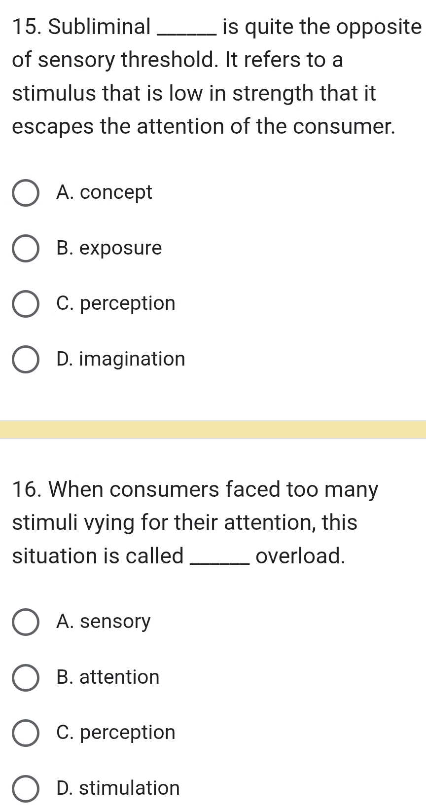 Subliminal _is quite the opposite
of sensory threshold. It refers to a
stimulus that is low in strength that it
escapes the attention of the consumer.
A. concept
B. exposure
C. perception
D. imagination
16. When consumers faced too many
stimuli vying for their attention, this
situation is called_ overload.
A. sensory
B. attention
C. perception
D. stimulation