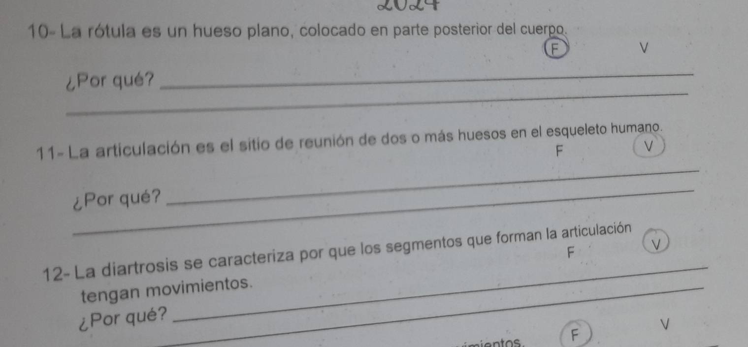 10- La rótula es un hueso plano, colocado en parte posterior del cuerpo. 
F 
V 
_ 
¿Por qué? 
_ 
11- La articulación es el sitio de reunión de dos o más huesos en el esqueleto humano. 
F 
v 
_ 
¿Por qué? 
_ 
V 
_ 
12- La diartrosis se caracteriza por que los segmentos que forman la articulación 
F 
tengan movimientos. 
¿Por qué? 
V 
mientos F