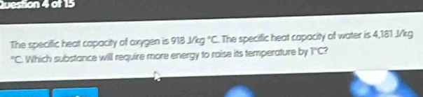 The speciffic heat capacity of oxygen is 918J/kg°C The specific heat capacity of water is 4,181 .J/kg° C. Which substance will require more energy to raise its temperature by T°C