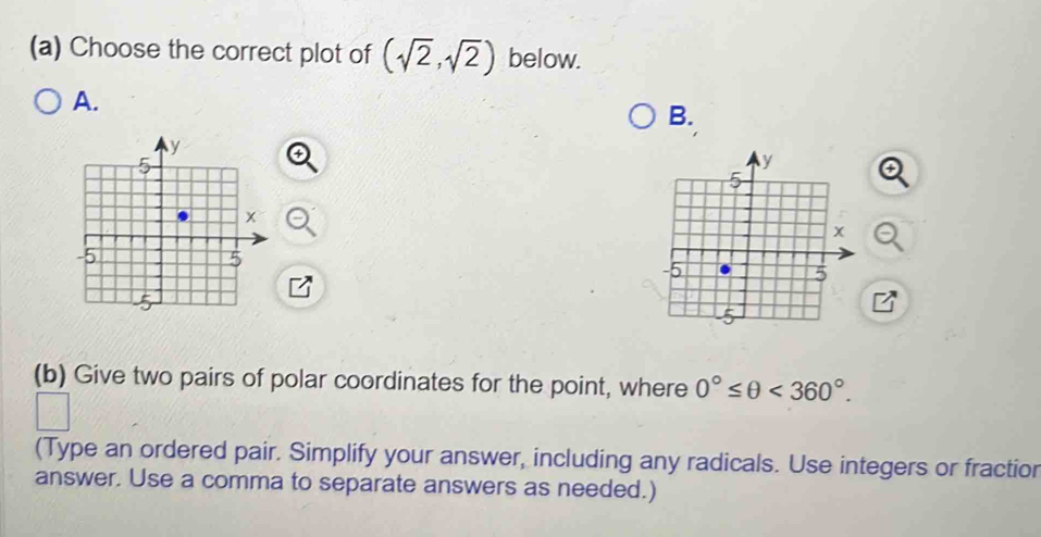 Choose the correct plot of (sqrt(2),sqrt(2)) below. 
A. 
B. 
(b) Give two pairs of polar coordinates for the point, where 0°≤ θ <360°. 
(Type an ordered pair. Simplify your answer, including any radicals. Use integers or fractior 
answer. Use a comma to separate answers as needed.)