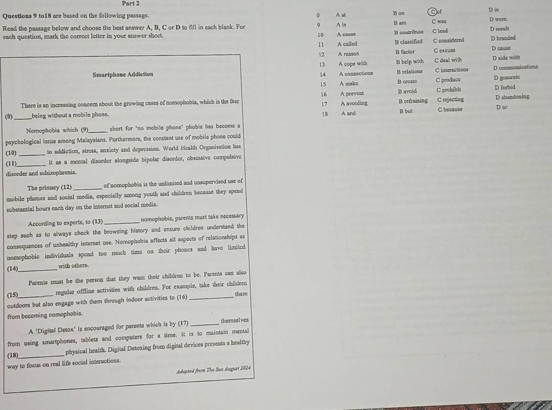 to18 are based on the following passage. 0 A at B on Cof D in D were
9
Read the passage below and choose the best answer A, B, C or D to fill in each blank. For A is B arc C was C lead D result
each question, mark the correct letter in your answer sheet. 10 A cause B contribute
11 A called B classified C considered D branded
12 A reason B factor C excuse D cause
13
Smartphone Addiction 14 A cope with B help with C deal with D side with
A connections B relations C interactions D communications
15 A makc B create C produce D gencrate
16
B avoid C prohibit D forbid
There is an increasing concern about the growing cases of nomophobia, which is the fear A prevent A avoiding B refraining C rejecting D abandoning
17
(0)_ being without a mobile phone. 18 A and B but C because D or
Nomophobia which (9)_ short for ‘no mobile phone’ phobia has become a
psychological issue among Malaysians. Furthermore, the constant use of mobile phone could
(10) _to addiction, stress, anxicty and depression. World Health Organisation has
(11)_ it as a mental disorder alongside bipolar disorder, obsessive compulsive
disorder and schizophrenia.
The primary (12) _of nomophobia is the unlimited and unsupervised use of
mobile phones and social media, especially among youth and children because they spend
substantial hours each day on the internet and social media.
According to experts, to (13) _nomophobia, parents must take necessary
step such as to always check the browsing history and ensure children understand the
consequences of unhealthy internet use. Nomophobia affects all aspects of relationships as
nomophobic individuals spend too much time on their phones and have limited
(14)_
with others.
Parents must be the person that they want their children to be. Parents can also
(15) regular offline activities with children. For example, take their children
outdoors but also engage with them through indoor activities to (16) _them
from becoming nomophobia.
A ‘Digital Detox" is encouraged for parents which is by (17) _themselves
from using smartphones, tablets and computers for a time. It is to maintain mental
(18)_ physical health. Digital Detoxing from digital devices presents a healthy
way to focus on real life social interactions.
Adapted from The Sun August 2024