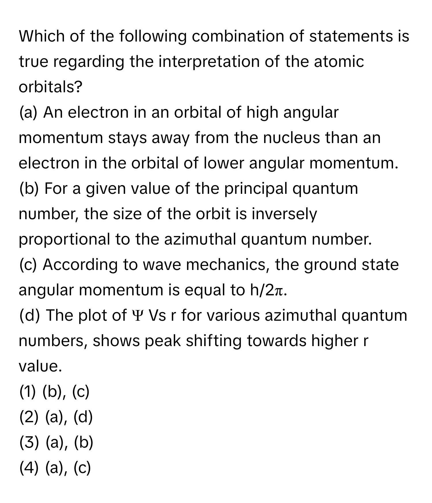 Which of the following combination of statements is true regarding the interpretation of the atomic orbitals?

(a) An electron in an orbital of high angular momentum stays away from the nucleus than an electron in the orbital of lower angular momentum. 
(b) For a given value of the principal quantum number, the size of the orbit is inversely proportional to the azimuthal quantum number. 
(c) According to wave mechanics, the ground state angular momentum is equal to h/2π. 
(d) The plot of Ψ Vs r for various azimuthal quantum numbers, shows peak shifting towards higher r value. 
(1) (b), (c) 
(2) (a), (d) 
(3) (a), (b) 
(4) (a), (c)