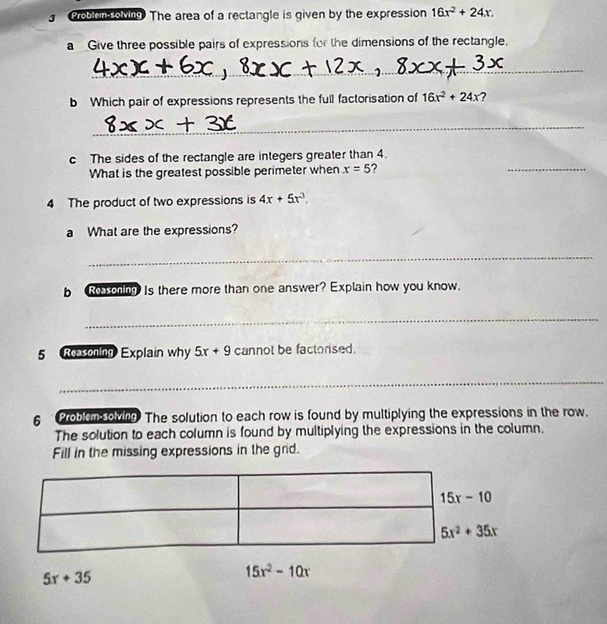Problen solving. The area of a rectangle is given by the expression 16x^2+24x.
a Give three possible pairs of expressions for the dimensions of the rectangle.
_
b Which pair of expressions represents the full factorisation of 16x^2+24x ?
_
c The sides of the rectangle are integers greater than 4.
What is the greatest possible perimeter when x=5 2
_
4 The product of two expressions is 4x+5x^3.
a What are the expressions?
_
bResoning Is there more than one answer? Explain how you know.
_
5 Reasoning Explain why 5x+9 cannot be factorised.
_
6  Problen solving The solution to each row is found by multiplying the expressions in the row.
The solution to each column is found by multiplying the expressions in the column.
Fill in the missing expressions in the grid.
5x+35
15x^2-10x