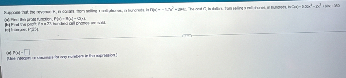 Suppose that the revenue R, in dollars, from selling x cell phones, in hundreds, is R(x)=-1.7x^2+294x The cost C, in dollars, from selling x cell phones, in hundreds, is C(x)=0.03x^3-2x^2+60x+350. 
(a) Find the profit function, P(x)=R(x)-C(x). 
(b) Find the profit if x=23 hundred cell phones are sold. 
(c) Interpret P(23). 
(a) P(x)=□
(Use integers or decimals for any numbers in the expression.)