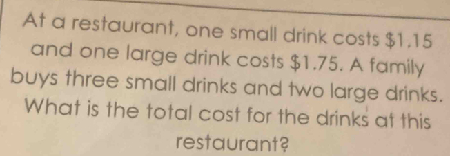 At a restaurant, one small drink costs $1.15
and one large drink costs $1.75. A family 
buys three small drinks and two large drinks. 
What is the total cost for the drinks at this 
restaurant?