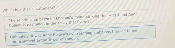 Which is a thesis statement?
The relationship between England's monarch King Henry VIII and Anne
Boleyn is examined in the essay that follows.
Ultimately, it was Anne Boleyn's overreaching ambitions that led to her
imprisonment in the Tower of London.