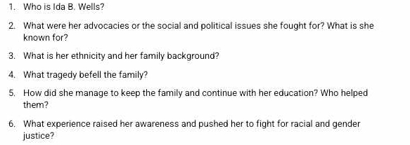 Who is Ida B. Wells? 
2. What were her advocacies or the social and political issues she fought for? What is she 
known for? 
3. What is her ethnicity and her family background? 
4. What tragedy befell the family? 
5. How did she manage to keep the family and continue with her education? Who helped 
them? 
6. What experience raised her awareness and pushed her to fight for racial and gender 
justice?