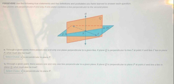 PERSEVERE Use the following true statements and the definitions and postulates you have leamed to answer each question. 
Two planes are perpendicular if and only if one plane cantains a line perpendiculor to the second plane. 
a
Q
P × l 
a. Through a given point, there passes one and only one plane perpendicular to a given line. It plane Ω is perpendicular to line ζ at point X and line & lies in piane
P what must also be true ? 
Select Choice √ s perpendicufer ta pene . 
b. Through a given point, there passes one and only one line perpendicular to a given plane. If plane Ω is perpendicular to plane P at point Xand line a lies in 
plane Q, what must also be true? 
Select Choice v) is perpendicular to plane P.