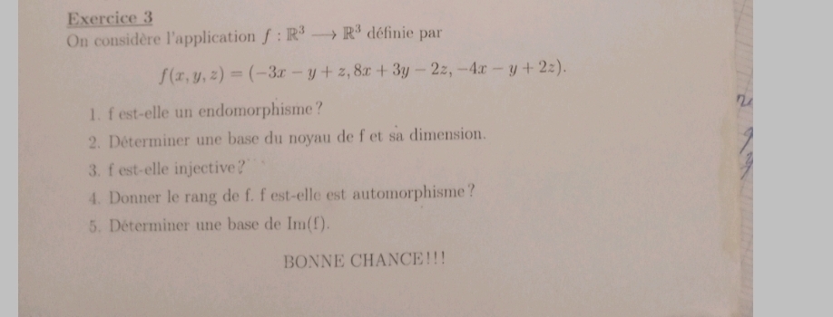 On considère l'application f:R^3to R^3 définie par
f(x,y,z)=(-3x-y+z,8x+3y-2z,-4x-y+2z). 
1. f est-elle un endomorphisme?
2. Déterminer une base du noyau de fet sa dimension.
3. f est-elle injective?
4. Donner le rang de f. f est-elle est automorphisme？
5. Déterminer une base de Im(f). 
BONNE CHANCE!!!