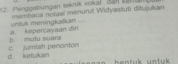 Penggabungan teknik vokal dan kemampul
membaca notasí menurut Widyastuti ditujukan
untuk meningkatkan ....
a. kepercayaan diri
b. mutu suara
c. jumlah penonton
d. ketukan
bentuk untuk