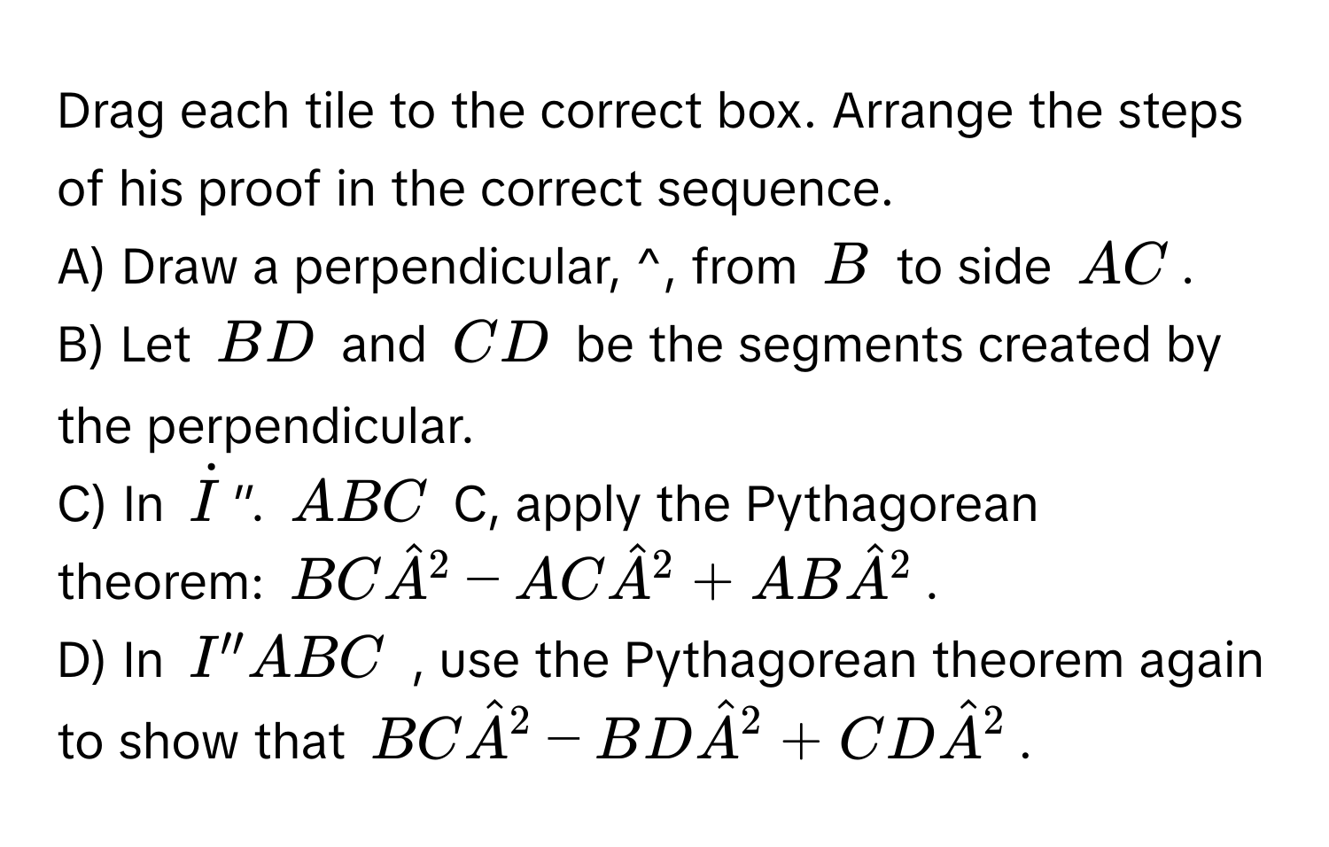 Drag each tile to the correct box. Arrange the steps of his proof in the correct sequence. 
A) Draw a perpendicular, ^, from B to side AC.
B) Let BD and CD be the segments created by the perpendicular.
C) In İ ”. ABC C, apply the Pythagorean 
theorem: BChat A^2-AChat A^2+ABhat A^2.
D) In I''ABC , use the Pythagorean theorem again to show that BChat A^2-BDhat A^2+CDhat A^2.