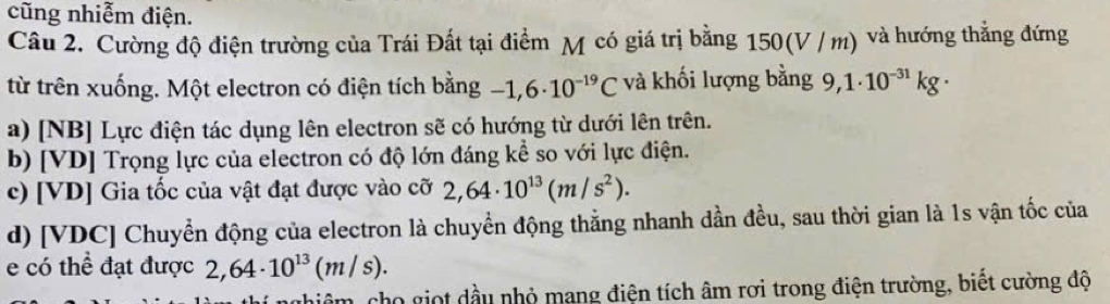 cũng nhiễm điện. 
Câu 2. Cường độ điện trường của Trái Đất tại điểm M có giá trị bằng 1506 v/m ) và hướng thẳng đứng 
từ trên xuống. Một electron có điện tích bằng -1,6· 10^(-19)C và khối lượng bằng 9,1· 10^(-31)kg·
a) [NB] Lực điện tác dụng lên electron sẽ có hướng từ dưới lên trên. 
b) [VD] Trọng lực của electron có độ lớn đáng kể so với lực điện. 
c) [ VD ] Gia tốc của vật đạt được vào cỡ 2,64· 10^(13)(m/s^2). 
d) [ VDC ] Chuyển động của electron là chuyển động thẳng nhanh dần đều, sau thời gian là 1s vận tốc của 
e có thể đạt được 2,64· 10^(13)(m/s). 
cho giọt dầu nhỏ mang điện tích âm rơi trong điện trường, biết cường độ