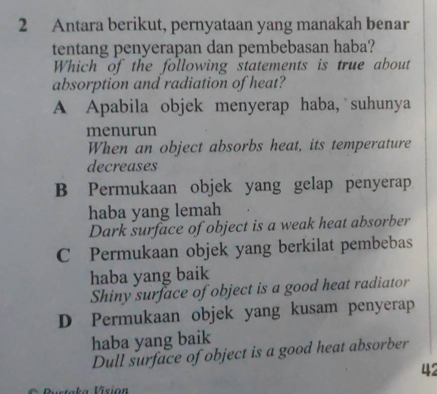 Antara berikut, pernyataan yang manakah benar
tentang penyerapan dan pembebasan haba?
Which of the following statements is true about
absorption and radiation of heat?
A Apabila objek menyerap haba, suhunya
menurun
When an object absorbs heat, its temperature
decreases
B Permukaan objek yang gelap penyerap
haba yang lemah
Dark surface of object is a weak heat absorber
C Permukaan objek yang berkilat pembebas
haba yang baik
Shiny surface of object is a good heat radiator
D Permukaan objek yang kusam penyerap
haba yang baik
Dull surface of object is a good heat absorber
42
Pustaka Visión