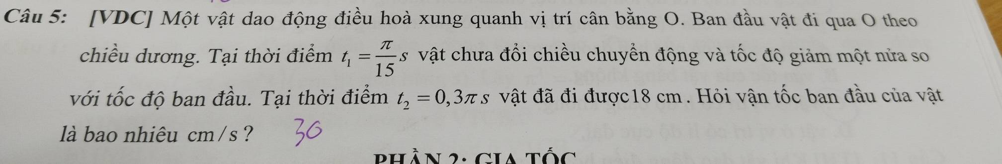 [VDC] Một vật dao động điều hoà xung quanh vị trí cân bằng O. Ban đầu vật đi qua O theo 
chiều dương. Tại thời điểm t_1= π /15 s vật chưa đổi chiều chuyển động và tốc độ giảm một nửa so 
với tốc độ ban đầu. Tại thời điểm t_2=0,3π s vật đã đi được18 cm . Hỏi vận tốc ban đầu của vật 
là bao nhiêu cm/s ? 
Phần 2: Gia tốc