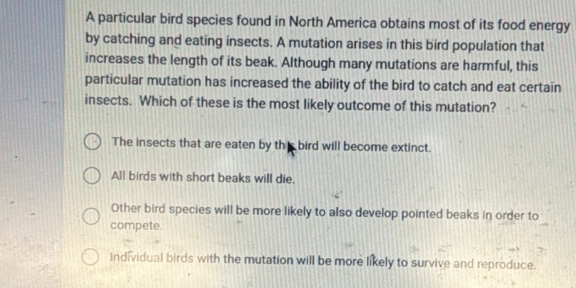 A particular bird species found in North America obtains most of its food energy
by catching and eating insects. A mutation arises in this bird population that
increases the length of its beak. Although many mutations are harmful, this
particular mutation has increased the ability of the bird to catch and eat certain
insects. Which of these is the most likely outcome of this mutation?
The insects that are eaten by this bird will become extinct.
All birds with short beaks will die.
Other bird species will be more likely to also develop pointed beaks in order to
compete.
Individual birds with the mutation will be more likely to survive and reproduce.