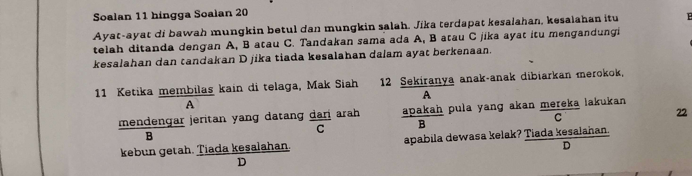 Soalan 11 hingga Soalan 20
Ayat-ayat di bawah mungkin betul dan mungkin salah. Jika terdapat kesalahan, kesalahan itu 
B 
telah ditanda dengan A, B atau C. Tandakan sama ada A, B atau C jika ayat itu mengandungi 
kesalahan dan tandakan D jika tiada kesalahan dalam ayat berkenaan. 
11 Ketika membilas kain di telaga, Mak Siah 12 Sekiranya anak-anak dibiarkan merokok 
A 
A
22
mendengar jeritan yang datang dari arah apakah pula yang akan mereka lakukan . 
C 
C 
B 
B 
kebun getah. Tiada kesalahan. apabila dewasa kelak? Tiada kesalahan. 
D 
D