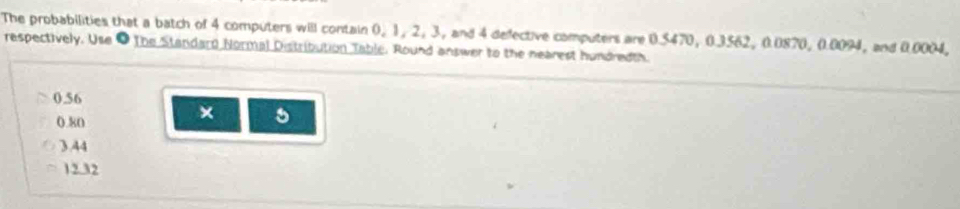 The probabilities that a batch of 4 computers will contain 0, 1, 2, 3, and 4 defective computers are 0.5470, 0.3562, 0.0870, 0.0094, and 0.0004,
respectively. Use ● The Standard Normal Distribution Table. Round answer to the nearest hundredth.
0.56
0.80
× 5
3.44
12.32