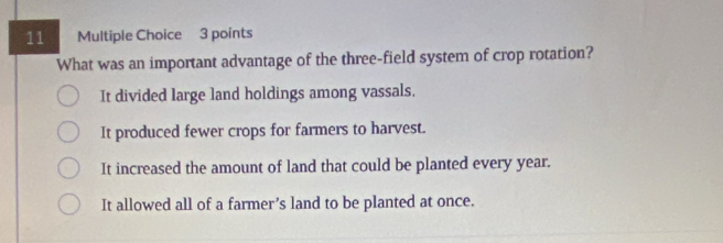 What was an important advantage of the three-field system of crop rotation?
It divided large land holdings among vassals.
It produced fewer crops for farmers to harvest.
It increased the amount of land that could be planted every year.
It allowed all of a farmer’s land to be planted at once.