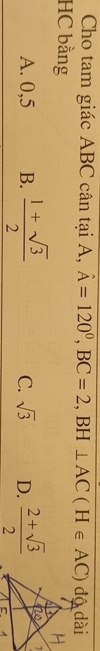 Cho tam giác ABC cân tại A, hat A=120°, BC=2, BH⊥ AC(H∈ AC) độ dài
HC bằng
A. 0, 5 B.  (1+sqrt(3))/2   (2+sqrt(3))/2 
C. sqrt(3) D.