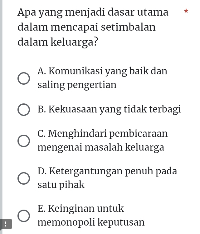 Apa yang menjadi dasar utama *
dalam mencapai setimbalan
dalam keluarga?
A. Komunikasi yang baik dan
saling pengertian
B. Kekuasaan yang tidak terbagi
C. Menghindari pembicaraan
mengenai masalah keluarga
D. Ketergantungan penuh pada
satu pihak
E. Keinginan untuk
. memonopoli keputusan