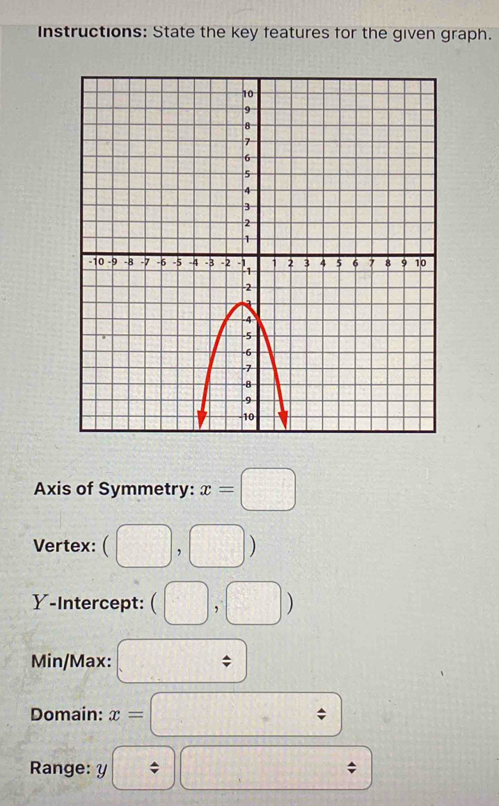 Instructions: State the key features for the given graph. 
Axis of Symmetry: x=□
Vertex: □ ) 
Y-Intercept: (□ ) U_U-U_□ 
Min/Max: C= x|x<1
Domain: x= / 
Range: y / □ =□