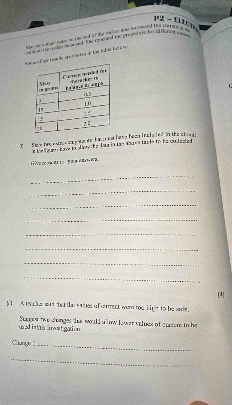 P2 - ELECTN 
She put a small mass on the end of the rocker and increased the current in tm 
colluntil the rocker balanced. She repeated the procedure for different masm 
Ser results are shown in the table below 
Q 
(i) State two extra components that must have been included in the circuit 
in thefigure above to allow the data in the above table to be collected. 
Give reasons for your answers. 
_ 
_ 
_ 
_ 
_ 
_ 
_ 
_ 
(4) 
(ii) A teacher said that the values of current were too high to be safe. 
Suggest two changes that would allow lower values of current to be 
used inthis investigation. 
Change 1_ 
_