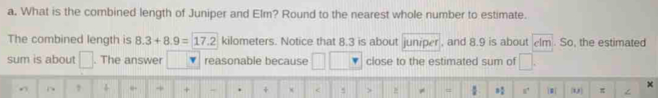 What is the combined length of Juniper and Elm? Round to the nearest whole number to estimate. 
The combined length is 8.3+8.9=17.2 kilometers. Notice that 8.3 is about juniper , and 8.9 is about lm. So, the estimated 
sum is about □. The answer reasonable because close to the estimated sum of 
× 
← → + - . + x < > = : ì m U] π ∠