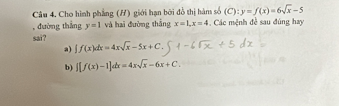 Cho hình phẳng (H) giới hạn bởi đồ thị hàm số (C): y=f(x)=6sqrt(x)-5
, đường thắng y=1 và hai đường thắng x=1, x=4. Các mệnh đề sau đúng hay
sai?
a) ∈t f(x)dx=4xsqrt(x)-5x+C.
b) ∈t [f(x)-1]dx=4xsqrt(x)-6x+C.