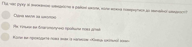 Під час руху зі зниженою швидкістюо в районі школие коли можна повернутися до звичайной швидкостί? 
Одна миля за школою 
Ак τίльки ви благоπолучно прοйшли πовз діτей 
Κоли ви πроходите ловз знак із налисом «Κінецьшкільноі зони»