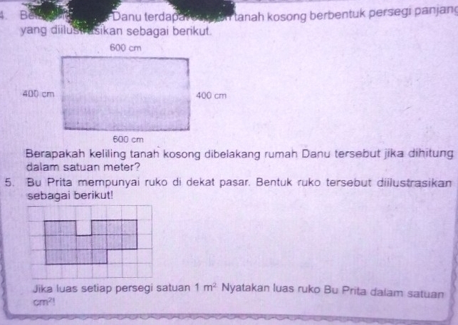 Bêm * Danu terdapal on a a tanah kosong berbentuk persegi panjang 
yang diilust asikan sebagai berikut. 
Berapakah keliling tanah kosong dibelakang rumah Danu tersebut jika dihitung 
dalam satuan meter? 
5. Bu Prita mempunyai ruko di dekat pasar. Bentuk ruko tersebut diilustrasikan 
sebagai berikut! 
Jika luas setiap persegi satuan 1m^2 Nyatakan luas ruko Bu Prita dalam satuan
cm^2