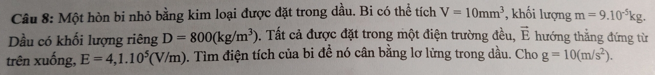 Một hòn bi nhỏ bằng kim loại được đặt trong dầu. Bi có thể tích V=10mm^3 , khối lượng m=9.10^(-5)kg. 
Dầu có khối lượng riêng D=800(kg/m^3). Tất cả được đặt trong một điện trường đều, vector E hướng thắng đứng từ 
trên xuống, E=4, 1.10^5(V/m) 0. Tìm điện tích của bi đề nó cân bằng lơ lửng trong dầu. Cho g=10(m/s^2).