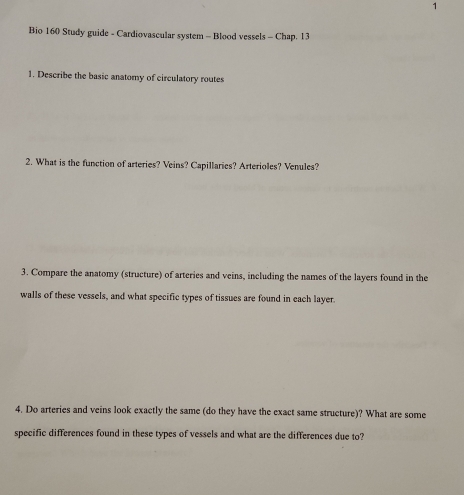 Bio 160 Study guide - Cardiovascular system - Blood vessels - Chap. 13 
1. Describe the basic anatomy of circulatory routes 
2. What is the function of arteries? Veins? Capillaries? Arterioles? Venules? 
3. Compare the anatomy (structure) of arteries and veins, including the names of the layers found in the 
walls of these vessels, and what specific types of tissues are found in each layer 
4. Do arteries and veins look exactly the same (do they have the exact same structure)? What are some 
specific differences found in these types of vessels and what are the differences due to?