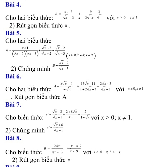 Cho hai biểu thức: B= (x-3)/sqrt(x)-3 + 9/x3sqrt(x)  3/sqrt()  với x>0;x9
2) Rút gọn biểu thức в . 
Bài 5. 
Cho hai biểu thức
B= (x+1)/(sqrt(x)+2)(sqrt(x)-3) + (sqrt(x)+3)/sqrt(x)+2 - (sqrt(x)-2)/sqrt(x)-3 (x≥ 0; x!= 4;x!= 9)
2) Chứng minh B= (sqrt(x)-2)/sqrt(x)-3 
Bài 6. 
Cho hai biều thức A= (3sqrt(x)-2)/1-sqrt(x) + (15sqrt(x)-11)/x+2sqrt(x)-3 - (2sqrt(x)+3)/sqrt(x)+3  với x≥ 0, x!= 1. Rút gọn biểu thức A 
Bài 7. 
Cho biều thức: P= (sqrt(x)-2)/sqrt(x)+1 + (2+8sqrt(x))/x-1 - 2/1-sqrt(x)  với x>0;x!= 1. 
2) Chứng minh P= (sqrt(x)+6)/sqrt(x)-1 
Bài 8. 
Cho biểu thức B= 2sqrt(x)/sqrt(x)-3  (*sqrt(9))/x-9  với x>0x^14x
2) Rút gọn biêu thức £