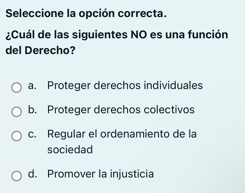 Seleccione la opción correcta.
¿Cuál de las siguientes NO es una función
del Derecho?
a. Proteger derechos individuales
b. Proteger derechos colectivos
c. Regular el ordenamiento de la
sociedad
d. Promover la injusticia