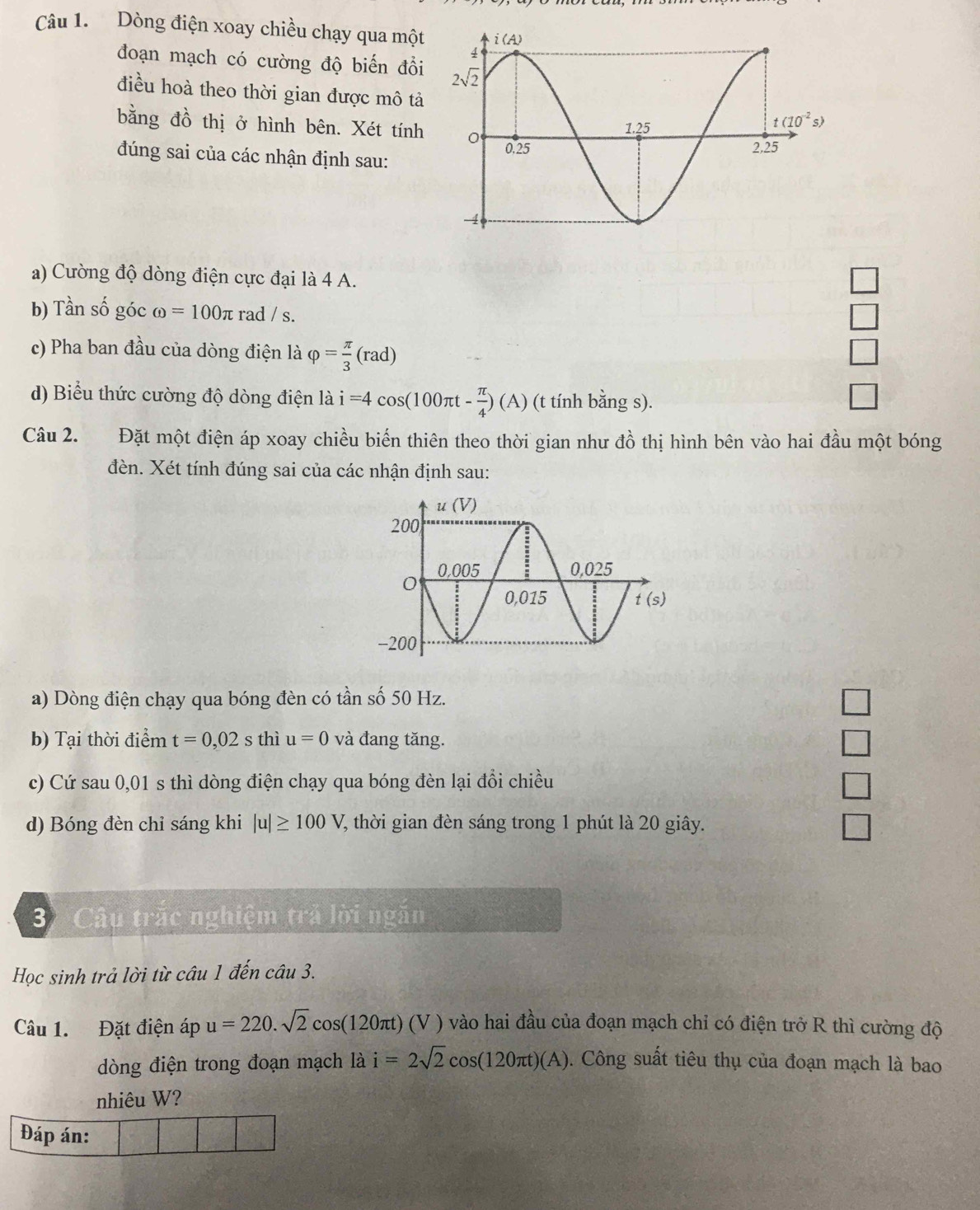 Dòng điện xoay chiều chạy qua một
đoạn mạch có cường độ biến đồi
điều hoà theo thời gian được mô tả
bằng đồ thị ở hình bên. Xét tính
đúng sai của các nhận định sau:
a) Cường độ dòng điện cực đại là 4 A.
b) Tần số góc omega =100π rad / s.
□
c) Pha ban đầu của dòng điện là varphi = π /3 (rad) □
d) Biểu thức cường độ dòng điện là i=4cos (100π t- π /4 )(A) (t tính bằng s).
□
Câu 2. Đặt một điện áp xoay chiều biến thiên theo thời gian như ở Ổ thị hình bên vào hai đầu một bóng^(-1)
đèn. Xét tính đúng sai của các nhận định sau:
a) Dòng điện chạy qua bóng đèn có tần số 50 Hz.
b) Tại thời điểm t=0,02 s thì u=0 và đang tăng.
c) Cứ sau 0,01 s thì dòng điện chạy qua bóng đèn lại đổi chiều
d) Bóng đèn chỉ sáng khi |u|≥ 100V 7 thời gian đèn sáng trong 1 phút là 20 giây.
3 Câu trắc nghiệm trả lời ngăn
Học sinh trả lời từ câu 1 đến câu 3.
Câu 1. Đặt điện áp u=220.sqrt(2)cos (120π t)(V) vào hai đầu của đoạn mạch chỉ có điện trở R thì cường độ
dòng điện trong đoạn mạch là i=2sqrt(2)cos (120π t)(A). Công suất tiêu thụ của đoạn mạch là bao
nhiêu W?
Đáp án: