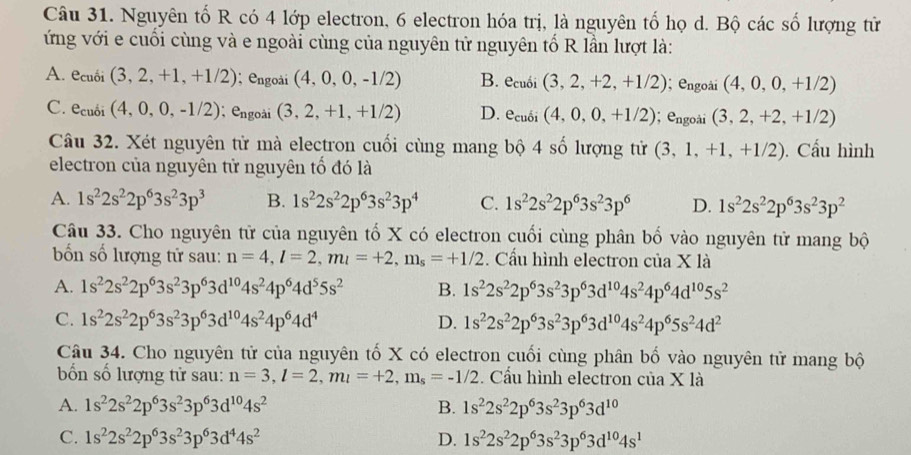 Nguyên tố R có 4 lớp electron, 6 electron hóa trị, là nguyên tố họ d. Bộ các số lượng tử
ứng với e cuối cùng và e ngoài cùng của nguyên tử nguyên tố R lần lượt là:
A. ecuối (3,2,+1,+1/2); engoài (4,0,0,-1/2) B. ecubi(3,2,+2,+1/2);  engoài (4,0,0,+1/2)
C. e_cu (4,0,0,-1/2); engoài (3,2,+1,+1/2) D. e_cuoi(4,0,0,+1/2); engoài (3,2,+2,+1/2)
Câu 32. Xét nguyên tử mà electron cuối cùng mang bộ 4 số lượng tử (3,1,+1,+1/2). Cấu hình
electron của nguyên tử nguyên tổ đó là
A. 1s^22s^22p^63s^23p^3 B. 1s^22s^22p^63s^23p^4 C. 1s^22s^22p^63s^23p^6 D. 1s^22s^22p^63s^23p^2
Câu 33. Cho nguyên tử của nguyên tố X có electron cuối cùng phân bố vào nguyên tử mang bộ
bốn số lượng tử sau: n=4,l=2,m_l=+2,m_s=+1/2 Cầu hình electron của X là
A. 1s^22s^22p^63s^23p^63d^(10)4s^24p^64d^55s^2 B. 1s^22s^22p^63s^23p^63d^(10)4s^24p^64d^(10)5s^2
C. 1s^22s^22p^63s^23p^63d^(10)4s^24p^64d^4 D. 1s^22s^22p^63s^23p^63d^(10)4s^24p^65s^24d^2
Câu 34. Cho nguyên tử của nguyên tố X có electron cuối cùng phân bố vào nguyên tử mang bộ
ốn số lượng tử sau: n=3,l=2,m_l=+2,m_s=-1/2.Cầu hình electron cua* 1a
A. 1s^22s^22p^63s^23p^63d^(10)4s^2 B. 1s^22s^22p^63s^23p^63d^(10)
C. 1s^22s^22p^63s^23p^63d^44s^2 D. 1s^22s^22p^63s^23p^63d^(10)4s^1